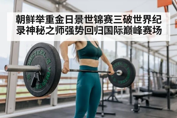 朝鲜举重金日景世锦赛三破世界纪录神秘之师强势回归国际巅峰赛场