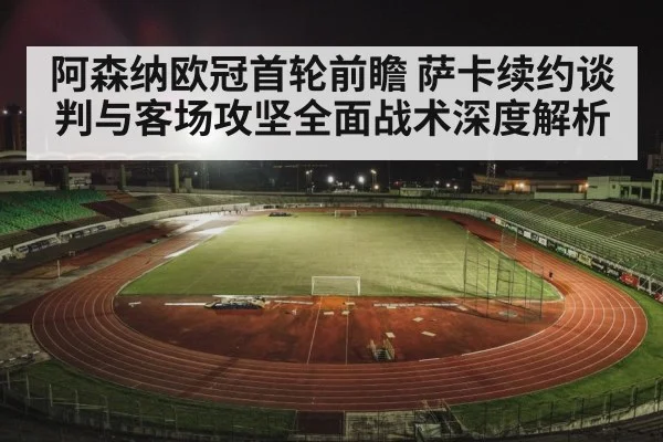 阿森纳欧冠首轮前瞻 萨卡续约谈判与客场攻坚全面战术深度解析